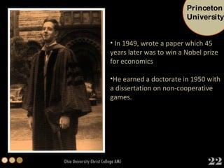 Ohio University Christ College AME In 1949, wrote a paper which 45 years later was to win a Nobel prize for economics He earned a doctorate in 1950 with a dissertation on non-cooperative games.  Princeton University 22 