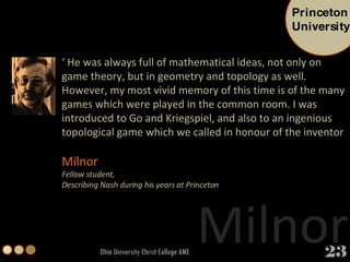 Ohio University Christ College AME ‘  He was always full of mathematical ideas, not only on game theory, but in geometry and topology as well. However, my most vivid memory of this time is of the many games which were played in the common room. I was introduced to Go and Kriegspiel, and also to an ingenious topological game which we called in honour of the inventor Milnor   Fellow student,  Describing Nash during his years at Princeton Milnor Princeton University 23 