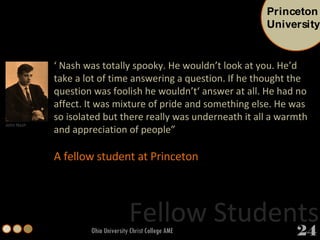 Ohio University Christ College AME ‘  Nash was totally spooky. He wouldn’t look at you. He’d take a lot of time answering a question. If he thought the question was foolish he wouldn’t‘ answer at all. He had no affect. It was mixture of pride and something else. He was so isolated but there really was underneath it all a warmth and appreciation of people” A fellow student at Princeton Fellow Students John Nash Princeton University 24 