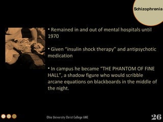 Ohio University Christ College AME Remained in and out of mental hospitals until 1970 Given “insulin shock therapy” and antipsychotic medication In campus he became “THE PHANTOM OF FINE HALL”, a shadow figure who would scribble arcane equations on blackboards in the middle of the night. 26 Schizophrenia 