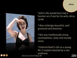Alicia Ohio University Christ College AME John’s life would have had a harsher arc if not for his wife, Alicia Larde Was strikingly beautiful, well groomed and feminine She was intellectually sharp, cosmopolitan, witty and socially savvy Entered Nash’s Life as a young M.I.T student dazzled by a star professor 30 