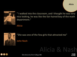 Alicia Ohio University Christ College AME “  I walked into the classroom, and I thought he was very nice looking, he was like the fair-haired boy of the math department.” Alicia  “ She was one of the few girls that attracted me”  John Nash Alicia & Nash 31 