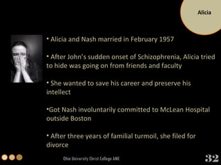 Alicia Ohio University Christ College AME Alicia and Nash married in February 1957 After John’s sudden onset of Schizophrenia, Alicia tried to hide was going on from friends and faculty She wanted to save his career and preserve his intellect Got Nash involuntarily committed to McLean Hospital outside Boston After three years of familial turmoil, she filed for divorce 32 