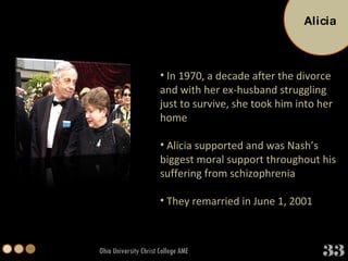 Ohio University Christ College AME In 1970, a decade after the divorce and with her ex-husband struggling just to survive, she took him into her home Alicia supported and was Nash’s biggest moral support throughout his suffering from schizophrenia  They remarried in June 1, 2001 Alicia 33 