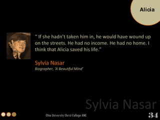 Ohio University Christ College AME “  If she hadn’t taken him in, he would have wound up on the streets. He had no income. He had no home. I think that Alicia saved his life.”  Sylvia Nasar Biographer, ‘A Beautiful Mind’ Sylvia Nasar Alicia 34 