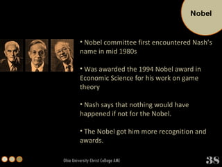 Ohio University Christ College AME Nobel committee first encountered Nash’s name in mid 1980s Was awarded the 1994 Nobel award in Economic Science for his work on game theory Nash says that nothing would have happened if not for the Nobel. The Nobel got him more recognition and awards. Nobel 38 