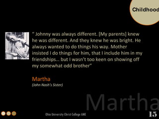“  Johnny was always different. [My parents] knew he was different. And they knew he was bright. He always wanted to do things his way. Mother insisted I do things for him, that I include him in my friendships… but I wasn’t too keen on showing off my somewhat odd brother” Martha  (John Nash’s Sister) Ohio University Christ College AME Martha Childhood 15 