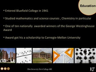 Ohio University Christ College AME Entered Bluefield College in 1941 Studied mathematics and science courses , Chemistry in particular One of ten nationally  awarded winners of the George Westinghouse Award  Award got his a scholarship to Carnegie-Mellon University  Education 17 