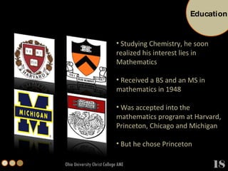 Ohio University Christ College AME Studying Chemistry, he soon realized his interest lies in Mathematics Received a BS and an MS in mathematics in 1948 Was accepted into the mathematics program at Harvard, Princeton, Chicago and Michigan But he chose Princeton Education 18 