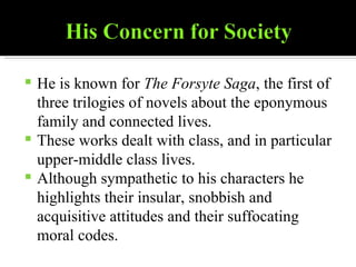 He is known for  The Forsyte Saga , the first of three trilogies of novels about the eponymous family and connected lives. These works dealt with class, and in particular upper-middle class lives. Although sympathetic to his characters he highlights their insular, snobbish and acquisitive attitudes and their suffocating moral codes. 