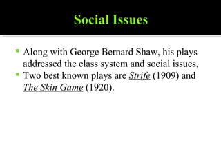 Along with George Bernard Shaw, his plays addressed the class system and social issues,  Two best known plays are  Strife  (1909) and  The Skin Game  (1920). 