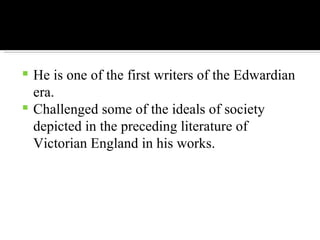 He is one of the first writers of the Edwardian era. Challenged some of the ideals of society depicted in the preceding literature of Victorian England in his works. 