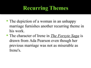 The depiction of a woman in an unhappy marriage furnishes another recurring theme in his work. The character of Irene in  The Forsyte Saga  is drawn from Ada Pearson even though her previous marriage was not as miserable as Irene's. 