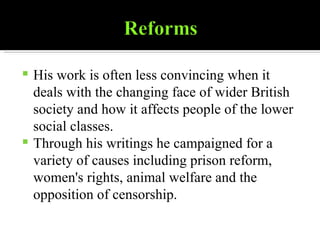 His work is often less convincing when it deals with the changing face of wider British society and how it affects people of the lower social classes. Through his writings he campaigned for a variety of causes including prison reform, women's rights, animal welfare and the opposition of censorship. 