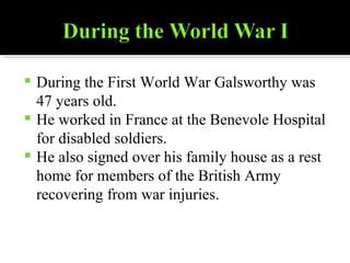 During the First World War Galsworthy was 47 years old. He worked in France at the Benevole Hospital for disabled soldiers. He also signed over his family house as a rest home for members of the British Army recovering from war injuries. 