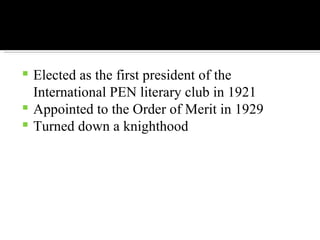 Elected as the first president of the International PEN literary club in 1921 Appointed to the Order of Merit in 1929 Turned down a knighthood 