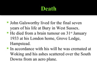 John Galsworthy lived for the final seven years of his life at Bury in West Sussex. He died from a brain tumour on 31 st  January 1933 at his London home, Grove Lodge, Hampstead. In accordance with his will he was cremated at Woking and his ashes scattered over the South Downs from an aero plane. 