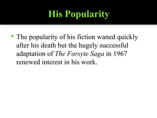 The popularity of his fiction waned quickly after his death but the hugely successful adaptation of  The Forsyte Saga  in 1967 renewed interest in his work. 