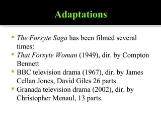 The Forsyte Saga  has been filmed several times: That Forsyte Woman  (1949), dir. by Compton Bennett  BBC television drama (1967), dir. by James Cellan Jones, David Giles 26 parts  Granada television drama (2002), dir. by Christopher Menaul, 13 parts.  