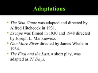 The Skin Game  was adapted and directed by Alfred Hitchcock in 1931. Escape  was filmed in 1930 and 1948 directed by Joseph L. Mankiewicz. One More River  directed by James Whale in 1934. The First and the Last , a short play, was adapted as  21 Days . 