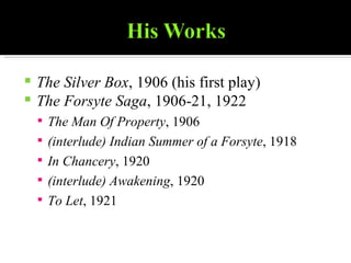 The Silver Box , 1906 (his first play)  The Forsyte Saga , 1906-21, 1922  The Man Of Property , 1906  (interlude) Indian Summer of a Forsyte , 1918  In Chancery , 1920  (interlude) Awakening , 1920  To Let , 1921  