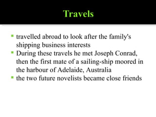 travelled abroad to look after the family's shipping business interests During these travels he met Joseph Conrad, then the first mate of a sailing-ship moored in the harbour of Adelaide, Australia the two future novelists became close friends 