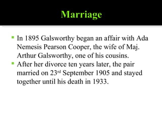 In 1895 Galsworthy began an affair with Ada Nemesis Pearson Cooper, the wife of Maj. Arthur Galsworthy, one of his cousins. After her divorce ten years later, the pair married on 23 rd  September 1905 and stayed together until his death in 1933. 