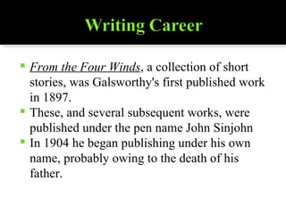 From the Four Winds , a collection of short stories, was Galsworthy's first published work in 1897. These, and several subsequent works, were published under the pen name John Sinjohn In 1904 he began publishing under his own name, probably owing to the death of his father. 