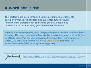 A word about risk
The performance data contained in this presentation represents
past performance, which does not guarantee future results.
Performance, especially for short time periods, should not
be the sole factor in making your investment decisions.

A fund’s investment objectives, risks, charges and expenses should be considered before
investing. The prospectus contains this and other important information about the fund.
To obtain a prospectus, call your financial professional or John Hancock Funds at
1-800-225-5291 or visit our Web site at www.jhfunds.com. Please read the
prospectus carefully before investing or sending money.

John Hancock Funds, LLC •

MEMBER FINRA/SIPC

• 601 Congress Street, Boston, MA 02210-2805 • www.jhfunds.com

NOT FDIC INSURED. MAY LOSE VALUE. NO BANK GUARANTEE. NOT INSURED BY ANY GOVERNMENT AGENCY.

LLCP 2/13

43

 