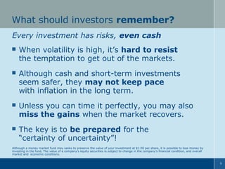 What should investors remember?
Every investment has risks, even cash


When volatility is high, it’s hard to resist
the temptation to get out of the markets.



Although cash and short-term investments
seem safer, they may not keep pace
with inflation in the long term.



Unless you can time it perfectly, you may also
miss the gains when the market recovers.



The key is to be prepared for the
“certainty of uncertainty”!

Although a money market fund may seeks to preserve the value of your investment at $1.00 per share, it is possible to lose money by
investing in the fund. The value of a company’s equity securities is subject to change in the company’s financial condition, and overall
market and economic conditions.
9

 