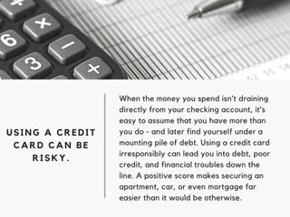 When the money you spend isn’t draining
directly from your checking account, it’s
easy to assume that you have more than
you do - and later find yourself under a
mounting pile of debt. Using a credit card
irresponsibly can lead you into debt, poor
credit, and financial troubles down the
line. A positive score makes securing an
apartment, car, or even mortgage far
easier than it would be otherwise.
USING A CREDIT
CARD CAN BE
RISKY.
 