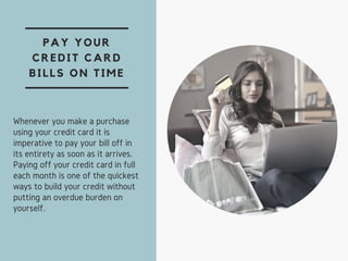 PAY YOUR
CREDIT CARD
BILLS ON TIME
Whenever you make a purchase
using your credit card it is
imperative to pay your bill off in
its entirety as soon as it arrives.
Paying off your credit card in full
each month is one of the quickest
ways to build your credit without
putting an overdue burden on
yourself.
 
