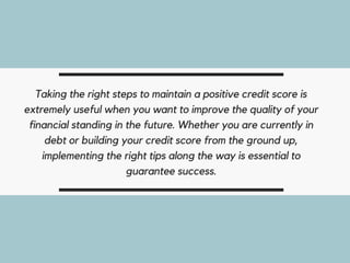 Taking the right steps to maintain a positive credit score is
extremely useful when you want to improve the quality of your
financial standing in the future. Whether you are currently in
debt or building your credit score from the ground up,
implementing the right tips along the way is essential to
guarantee success.
 
