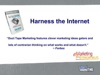 Harness the Internet “ Duct Tape Marketing features clever marketing ideas galore and    lots of contrarian thinking on what works and what doesn't.”     ~ Forbes 