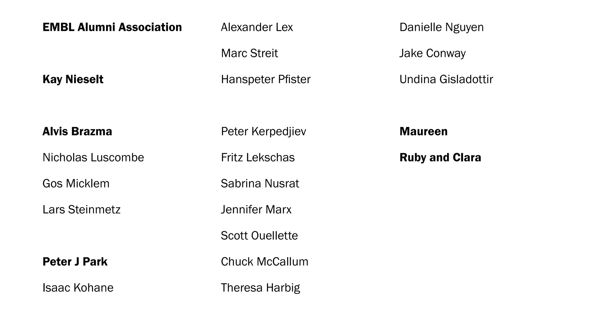 EMBL Alumni Association
Kay Nieselt
Alvis Brazma
Nicholas Luscombe
Gos Micklem
Lars Steinmetz
Peter J Park
Isaac Kohane
Alexander Lex
Marc Streit
Hanspeter Pﬁster
Peter Kerpedjiev
Fritz Lekschas
Sabrina Nusrat
Jennifer Marx
Scott Ouellette
Chuck McCallum
Theresa Harbig
Danielle Nguyen
Jake Conway
Undina Gisladottir
Maureen
Ruby and Clara
 