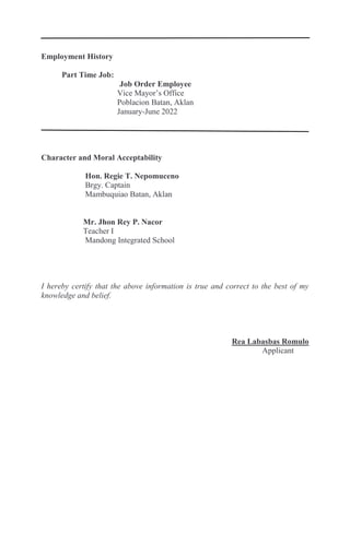 Employment History
Part Time Job:
Job Order Employee
Vice Mayor’s Office
Poblacion Batan, Aklan
January-June 2022
Character and Moral Acceptability
Hon. Regie T. Nepomuceno
Brgy. Captain
Mambuquiao Batan, Aklan
Mr. Jhon Rey P. Nacor
Teacher I
Mandong Integrated School
I hereby certify that the above information is true and correct to the best of my
knowledge and belief.
Rea Labasbas Romulo
Applicant
 