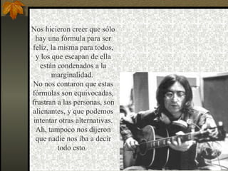 Nos hicieron creer que sólo hay una fórmula para ser feliz, la misma para todos, y los que escapan de ella están condenados a la marginalidad.  No nos contaron que estas fórmulas son equivocadas, frustran a las personas, son alienantes, y que podemos intentar otras alternativas. Ah, tampoco nos dijeron que nadie nos iba a decir todo esto.  