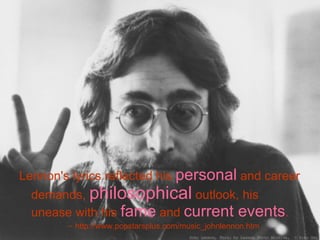 Lennon's lyrics reflected his  personal  and career demands,  philosophical  outlook, his unease with his  fame  and  current events .  http://www.popstarsplus.com/music_johnlennon.htm 