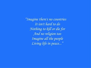 “ Imagine there's no countries It isn't hard to do Nothing to kill or die for And no religion too Imagine all the people Living life in peace...” 