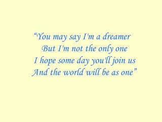 “ You may say I'm a dreamer But I'm not the only one I hope some day you'll join us And the world will be as one” 