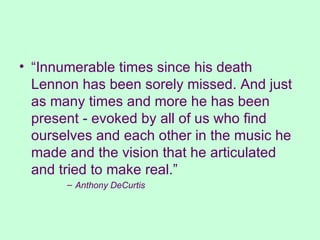 “ Innumerable times since his death Lennon has been sorely missed. And just as many times and more he has been present - evoked by all of us who find ourselves and each other in the music he made and the vision that he articulated and tried to make real.” Anthony DeCurtis 