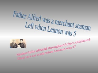 Father Alfred was a merchant seaman Left when Lennon was 5  Mother Julia  absent  throughout John’s childhood Died in a car crash when Lennon was 17 