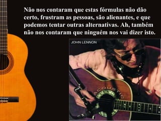 Não nos contaram que estas fórmulas não dão certo, frustram as pessoas, são alienantes, e que podemos tentar outras alternativas. Ah, também não nos contaram que ninguém nos vai dizer isto.   