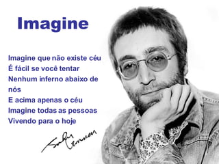 Imagine que não existe céu É fácil se você tentar Nenhum inferno abaixo de nós E acima apenas o céu Imagine todas as pessoas Vivendo para o hoje Imagine 