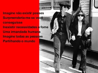 Imagine não existir posses Surpreenderia-me se você conseguisse Inexistir necessidades e fome Uma irmandade humana Imagine todas as pessoas Partilhando o mundo 
