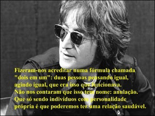Fizeram-nos acreditar numa fórmula chamada  "dois em um": duas pessoas pensando igual,  agindo igual, que era isso que funcionava.  Não nos contaram que isso tem nome: anulação.  Que só sendo indivíduos com personalidade  própria é que poderemos ter uma relação saudável.   