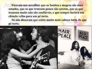      Fizeram-nos acreditar que os bonitos e magros são mais  amados, que os que transam pouco são caretas, que os que  transam muito não são confiáveis, e que sempre haverá um  chinelo velho para um pé torto.  Só não disseram que existe muito mais cabeça torta do que pé torto.                    