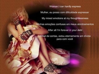 Woman I can hardly express Mulher, eu posso com dificuldade expressar   My mixed emotions at my thoughtlessness Minhas emoções confusas em meus atordoamentos After all I'm forever in your debt Afinal de contas, estou eternamente em dívida para com você   