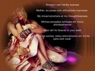 Woman I can hardly express Mulher, eu posso com dificuldade expressar   My mixed emotions at my thoughtlessness Minhas emoções confusas em meus atordoamentos After all I'm forever in your debt Afinal de contas, estou eternamente em dívida para com você   