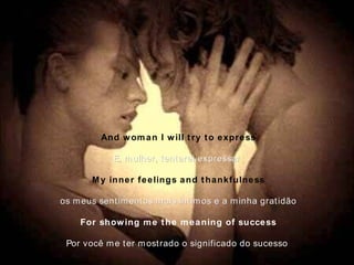 And woman I will try to express E, mulher, tentarei expressar   My inner feelings and thankfulness os meus sentimentos mais íntimos e a minha gratidão For showing me the meaning of success Por você me ter mostrado o significado do sucesso   